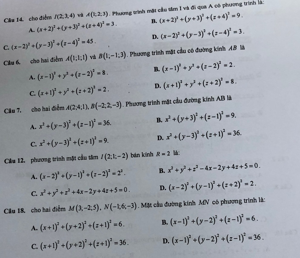 cho điểm I(2;3;4) và A(1;2;3). Phương trình mặt cầu tâm I và đi qua A có phương trình là:
A. (x+2)^2+(y+3)^2+(z+4)^2=3. B. (x+2)^2+(y+3)^2+(z+4)^2=9.
D.
C. (x-2)^2+(y-3)^2+(z-4)^2=45. (x-2)^2+(y-3)^2+(z-4)^2=3.
Câu 6. cho hai điểm A(1;1;1) và B(1;-1;3). Phương trình mặt cầu có đường kính AB là
B.
A. (x-1)^2+y^2+(z-2)^2=8. (x-1)^2+y^2+(z-2)^2=2.
D. (x+1)^2+y^2+(z+2)^2=8.
C. (x+1)^2+y^2+(z+2)^2=2.
Câu 7. cho hai điểm A(2;4;1),B(-2;2;-3). Phương trình mặt cầu đường kính AB là
A. x^2+(y-3)^2+(z-1)^2=36. B. x^2+(y+3)^2+(z-1)^2=9.
C. x^2+(y-3)^2+(z+1)^2=9. D. x^2+(y-3)^2+(z+1)^2=36.
Câu 12. phương trình mặt cầu tâm I(2;1;-2) bán kính R=2 là:
A. (x-2)^2+(y-1)^2+(z-2)^2=2^2.
B. x^2+y^2+z^2-4x-2y+4z+5=0.
C. x^2+y^2+z^2+4x-2y+4z+5=0. D. (x-2)^2+(y-1)^2+(z+2)^2=2.
Câu 18. cho hai điểm M(3;-2;5),N(-1;6;-3). Mặt cầu đường kính MN có phương trình là:
A. (x+1)^2+(y+2)^2+(z+1)^2=6. B. (x-1)^2+(y-2)^2+(z-1)^2=6.
C. (x+1)^2+(y+2)^2+(z+1)^2=36. D. (x-1)^2+(y-2)^2+(z-1)^2=36.