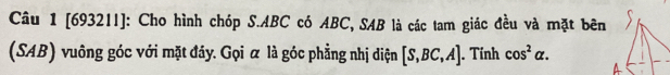 [69321I]: Cho hình chóp S. ABC có ABC, SAB là các tam giác đều và mặt bên 
(SAB) vuông góc với mặt đáy. Gọi α là góc phẳng nhị diện [S,BC,A]. Tính cos^2alpha.