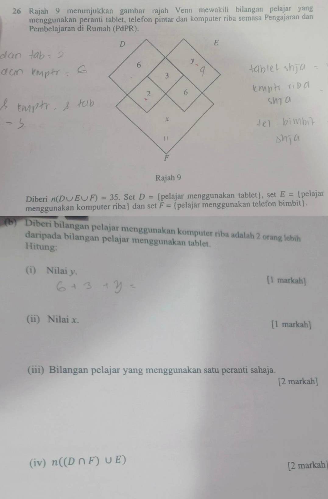 Rajah 9 menunjukkan gambar rajah Venn mewakili bilangan pelajar yang 
menggunakan peranti tablet, telefon pintar dan komputer riba semasa Pengajaran dan 
Pembelajaran di Rumah (PdPR). 
Rajah 9 
Diberi n(D∪ E∪ F)=35. Set D= pelajar menggunakan tablet, set E= pelajar 
menggunakan komputer riba dan set F= pelajar menggunakan telefon bimbit. 
(b) Diberi bilangan pelajar menggunakan komputer riba adalah 2 orang lebih 
daripada bilangan pelajar menggunakan tablet. 
Hitung: 
(i) Nilai y. 
[1 markah] 
(ii) Nilai x. 
[1 markah] 
(iii) Bilangan pelajar yang menggunakan satu peranti sahaja. 
[2 markah] 
(iv) n((D∩ F)∪ E)
[2 markah]