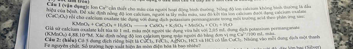 (vận dụng): lon Ca^(2+) cần thiết cho máu của người hoạt động bình thường. Nồng độ ion calcium không bình thường là đầu 
hiệu của bệnh. Để xác định nồng độ ion calcium, người ta lấy mẫu máu, sau đó kết tùa ion calcium dưới dạng calcium oxalate
(CaC_2O_4) rỗi cho calcium oxalate tác dụng với dung dịch potassium permanganate trong môi trường acid theo phản ứng sau:
CMnO_4+CaC_2O_4+H_2SO_4_  to CaSO_4+K_2SO_4+MnSO_4+CO_2+H_2O
Giả sử calcium oxalate kết tủa từ 1 mL máu một người tác dụng vừa hết với 2,05 mL dung dịch potassium permanganate 
(KMnO₄) 4,88.10^(-4)M. Xác định nồng độ ion caleium trong máu người đó bằng đơn vị mg Ca^(2+)/100 mL máu. 
Câu 2: (hiểu) Có 5 dung dịch riêng biệt là CuCl₂, FeCl_3, AgN * O3, HCl và HCl có lẫn CuCl₂. Nhúng vào mỗi dung dịch một thanh 
Fe nguyên chất. Số trường hợp xuất hiện ăn mòn điện hóa là bao nhiêu? 
l dà y lớp bạc (Silver)