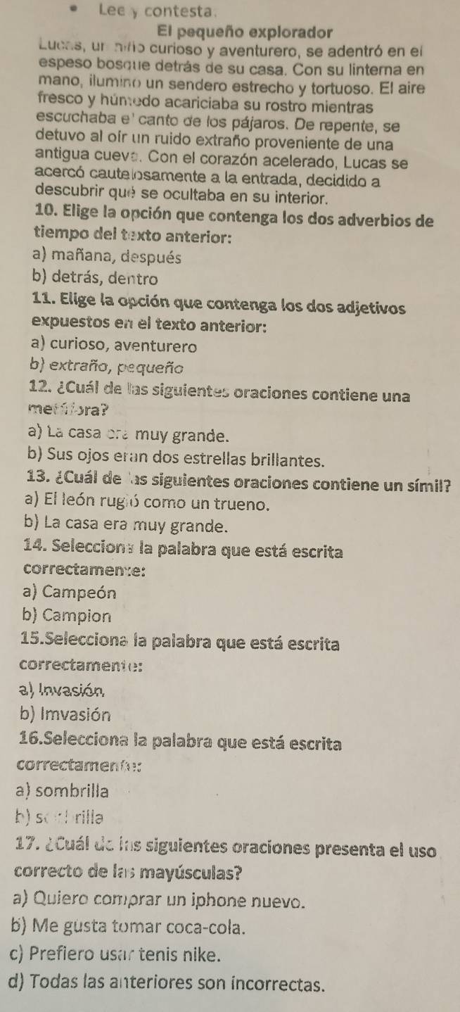 Lee y contesta.
El pequeño explorador
Lucas, un aiño curioso y aventurero, se adentró en el
espeso bosque detrás de su casa. Con su linterna en
mano, ilumino un sendero estrecho y tortuoso. El aire
fresco y húmedo acariciaba su rostro mientras
escuchaba e' canto de los pájaros. De repente, se
detuvo al oír un ruido extraño proveniente de una
antigua cueva. Con el corazón acelerado, Lucas se
acercó cautelosamente a la entrada, decidido a
descubrir qué se ocultaba en su interior.
10. Elige la opción que contenga los dos adverbios de
tiempo del texto anterior:
a) mañana, después
b) detrás, dentro
11. Elige la opción que contenga los dos adjetivos
expuestos en el texto anterior:
a) curioso, aventurero
b) extraño, pequeño
12. ¿Cuál de las siguientes oraciones contiene una
met ff ora?
a) La casa ora muy grande.
b) Sus ojos eran dos estrellas brillantes.
13. ¿Cuál de las siguientes oraciones contiene un símil?
a) El león rugió como un trueno.
b) La casa era muy grande.
14. Selecciona la palabra que está escrita
correctamen:e:
a) Campeón
b) Campion
15.Selecciona la palabra que está escrita
correctamente:
a) Invasión
b) Imvasión
16.Selecciona la palabra que está escrita
correctamente:
a) sombrilla
b) sorbrilla
17. ¿Cuál de ins siguientes oraciones presenta el uso
correcto de las mayúsculas?
a) Quiero comprar un iphone nuevo.
b) Me gusta tomar coca-cola.
c) Prefiero usar tenis nike.
d) Todas las anteriores son incorrectas.