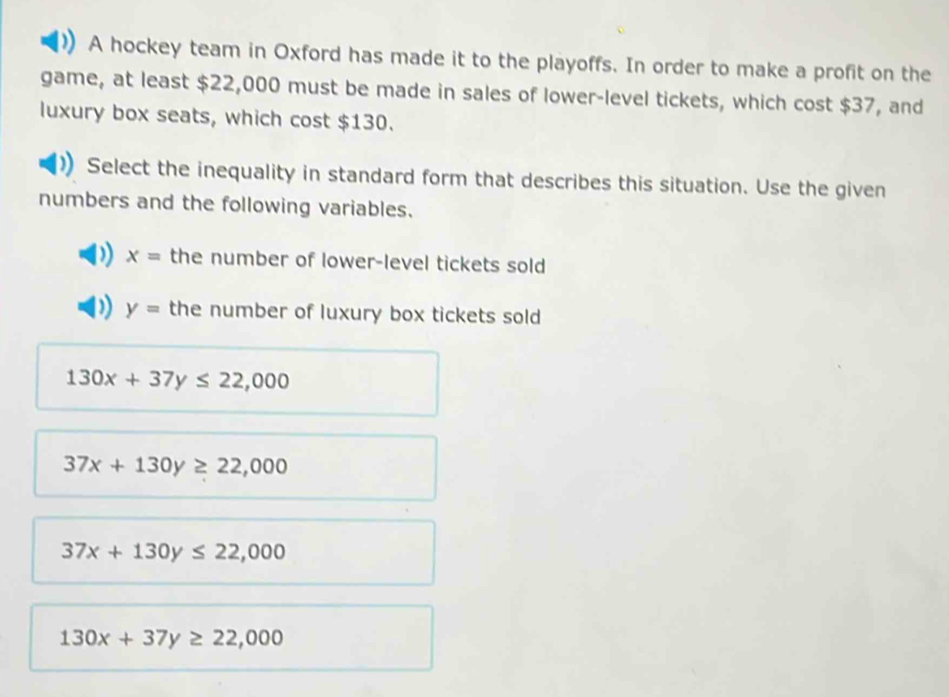 A hockey team in Oxford has made it to the playoffs. In order to make a profit on the
game, at least $22,000 must be made in sales of lower-level tickets, which cost $37, and
luxury box seats, which cost $130.
Select the inequality in standard form that describes this situation. Use the given
numbers and the following variables.
x= the number of lower-level tickets sold
y= the number of luxury box tickets sold
130x+37y≤ 22,000
37x+130y≥ 22,000
37x+130y≤ 22,000
130x+37y≥ 22,000