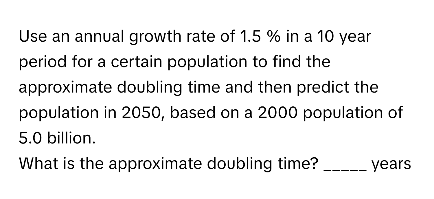 Use an annual growth rate of 1.5 % in a 10 year period for a certain population to find the approximate doubling time and then predict the population in 2050, based on a 2000 population of 5.0 billion.

What is the approximate doubling time? _____ years