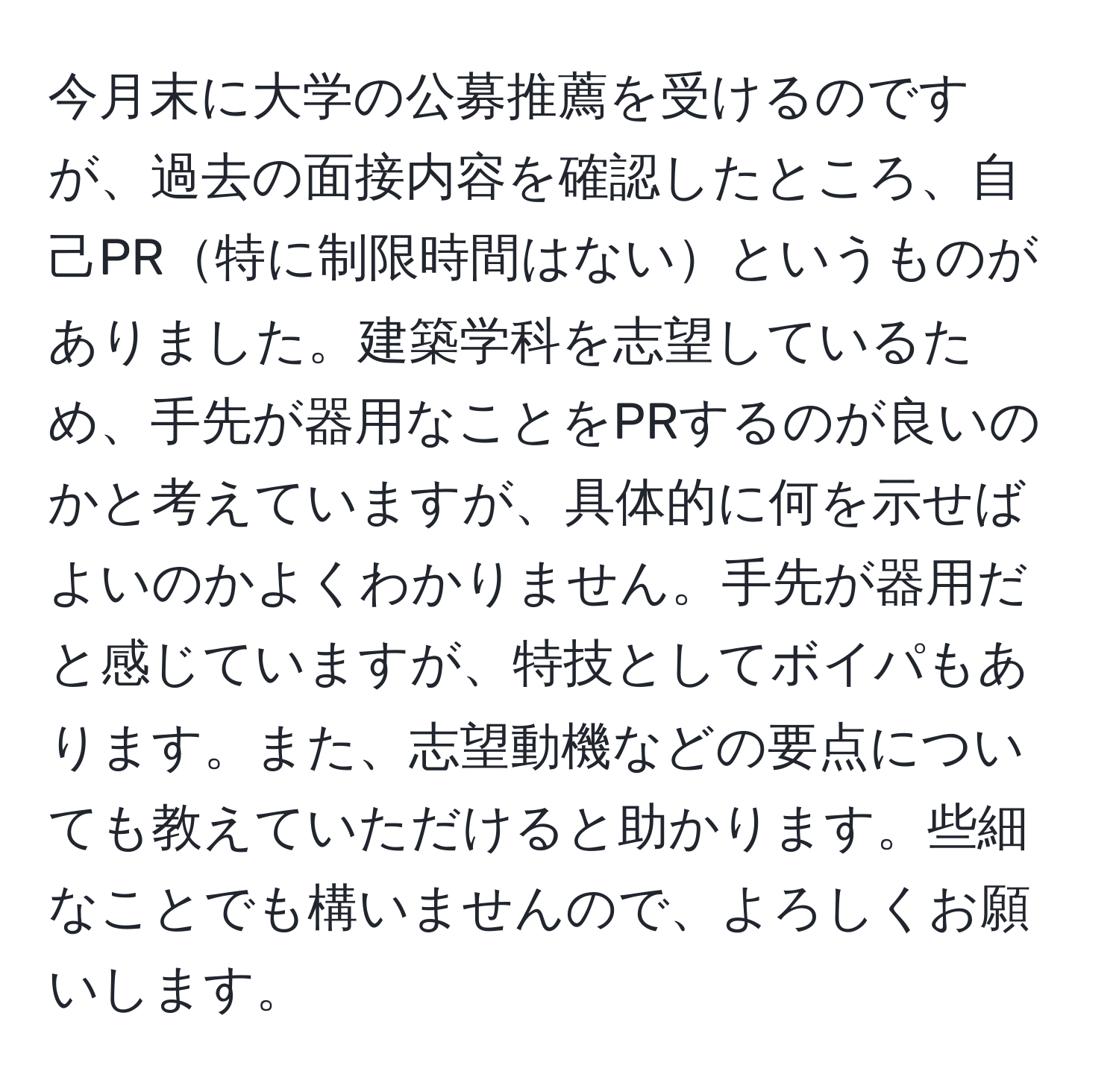 今月末に大学の公募推薦を受けるのですが、過去の面接内容を確認したところ、自己PR特に制限時間はないというものがありました。建築学科を志望しているため、手先が器用なことをPRするのが良いのかと考えていますが、具体的に何を示せばよいのかよくわかりません。手先が器用だと感じていますが、特技としてボイパもあります。また、志望動機などの要点についても教えていただけると助かります。些細なことでも構いませんので、よろしくお願いします。