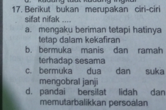 a . Kadang taat Rađang ing k 
17. Berikut bukan merupakan ciri-ciri
sifat nifak ....
a. mengaku beriman tetapi hatinya
tetap dalam kekafiran
b. bermuka manis dan ramah
terhadap sesama
c. bermuka dua dan suka
mengobral janji
d. pandai bersilat lidah dan
memutarbalikkan persoalan