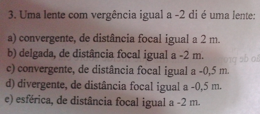 Uma lente com vergência igual a -2 di é uma lente:
a) convergente, de distância focal igual a 2 m.
b) delgada, de distância focal igual a -2 m.
c) convergente, de distância focal igual a -0,5 m.
d) divergente, de distância focal igual a -0,5 m.
e) esférica, de distância focal igual a -2 m.