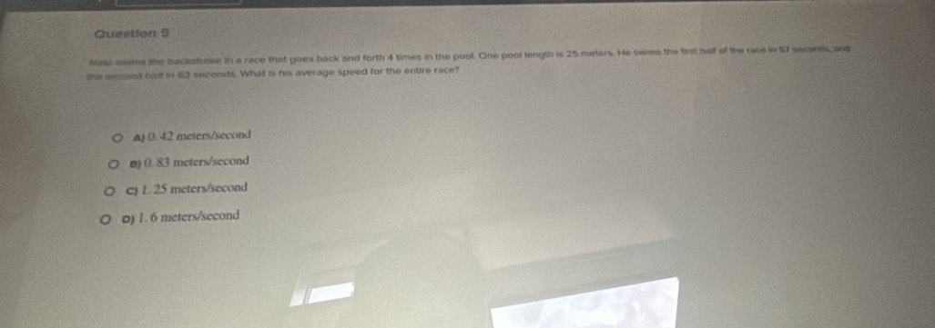 Na miems the backfroke in a race that goes back and forth 4 times in the pool. One pool length is 25 meters. He swems the first half of the race in 97 secords, and
the aecond hal in 63 seconds. What is his average speed for the entire race?
() 0. 42 meters/second
B) 0. 83 meters/second
c) 1. 25 meters/second
D) 1. 6 meters/second