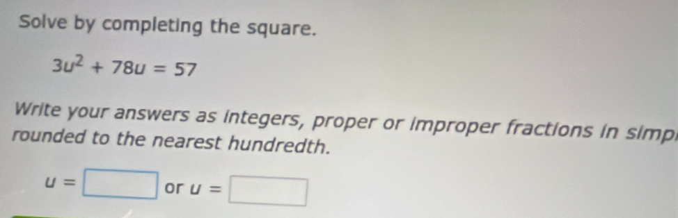 Solve by completing the square.
3u^2+78u=57
Write your answers as integers, proper or improper fractions in simp 
rounded to the nearest hundredth.
u=□ or u=□