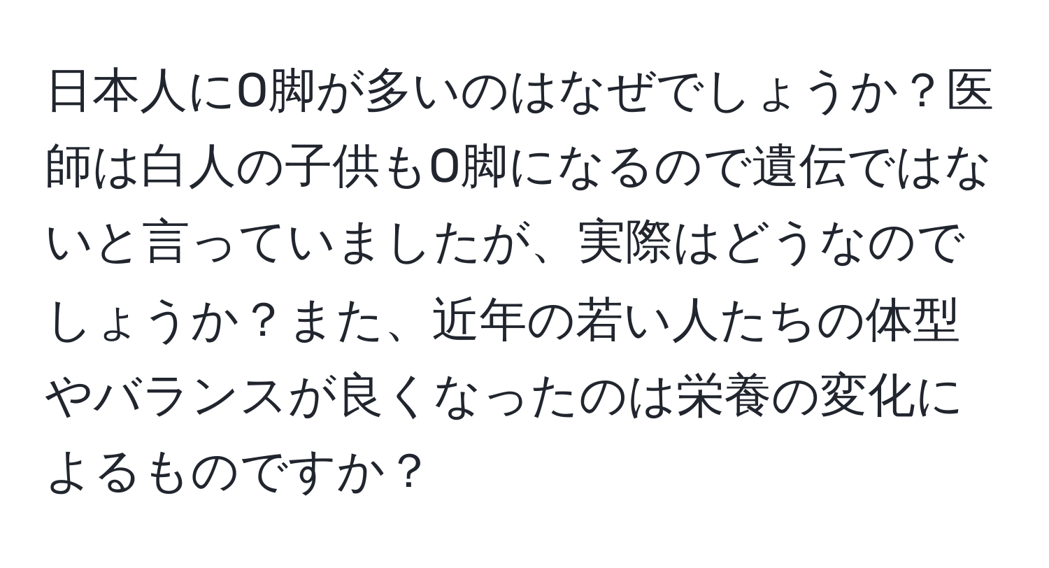 日本人にO脚が多いのはなぜでしょうか？医師は白人の子供もO脚になるので遺伝ではないと言っていましたが、実際はどうなのでしょうか？また、近年の若い人たちの体型やバランスが良くなったのは栄養の変化によるものですか？