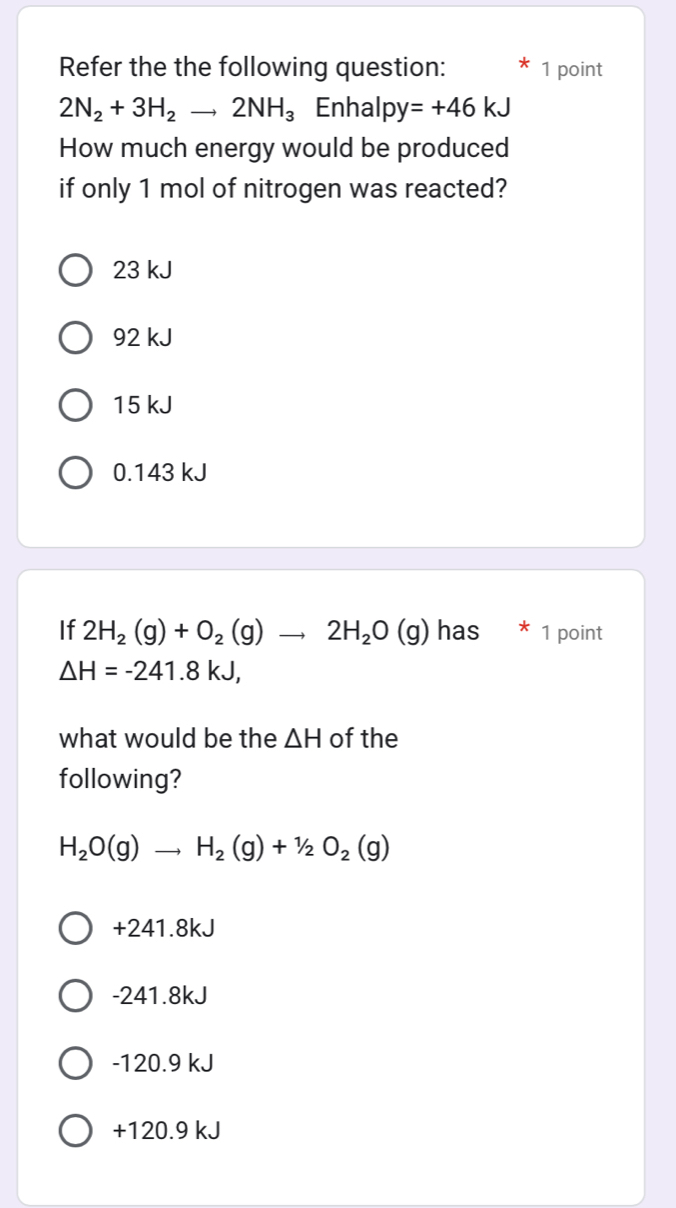 Refer the the following question: 1 point
2N_2+3H_2to 2NH_3 Enhal py=+46kJ
How much energy would be produced
if only 1 mol of nitrogen was reacted?
23 kJ
92 kJ
15 kJ
0.143 kJ
If 2H_2(g)+O_2(g)to 2H_2O(g) has 1 point
△ H=-241.8kJ, 
what would be the △ H of the
following?
H_2O(g)to H_2(g)+1/2O_2(g)
+241.8kJ
-241.8kJ
-120.9 kJ
+120.9 kJ