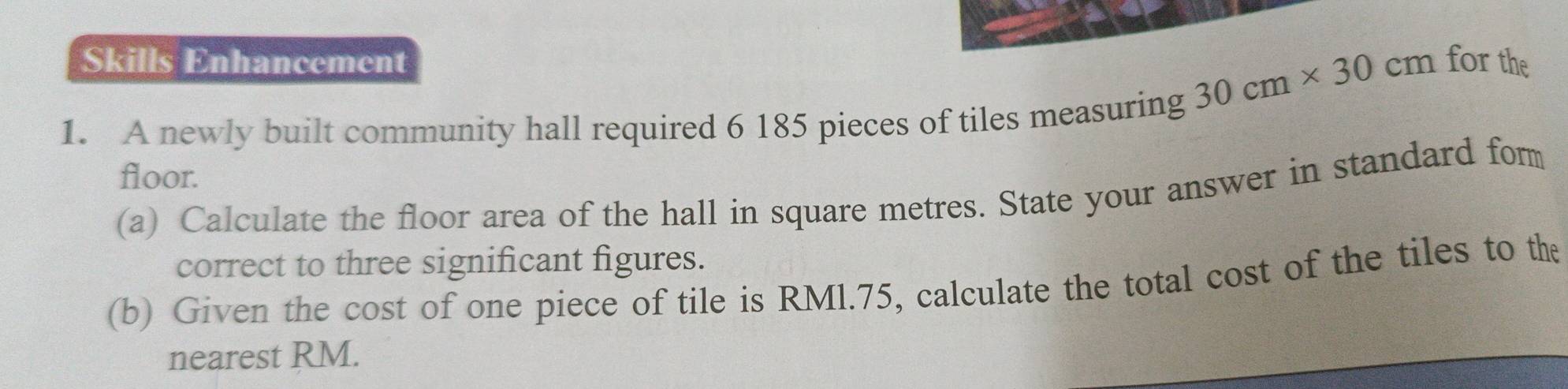 Skills Enhancement for the
30cm* 30cm
1. A newly built community hall required 6 185 pieces of tiles measuring 
floor. 
(a) Calculate the floor area of the hall in square metres. State your answer in standard fom 
correct to three significant figures. 
(b) Given the cost of one piece of tile is RMl.75, calculate the total cost of the tiles to the 
nearest RM.