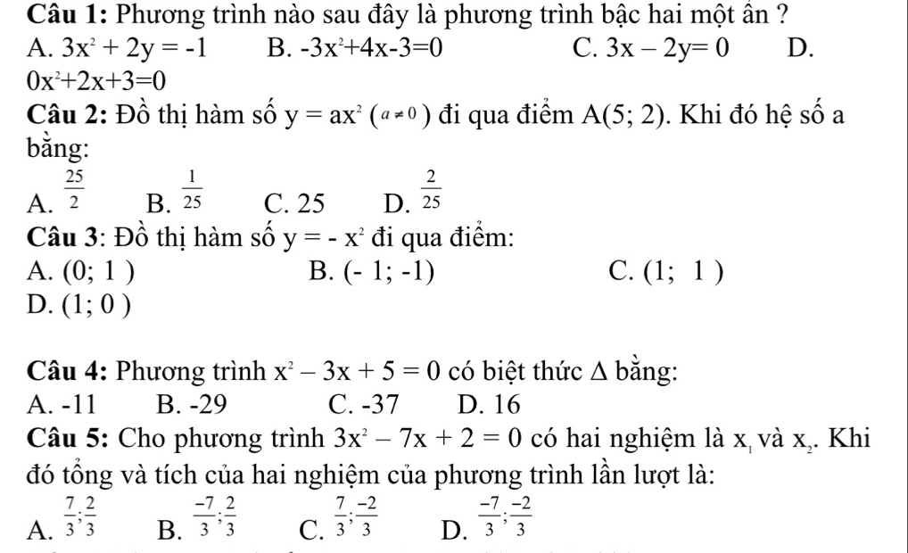 Phương trình nào sau đây là phương trình bậc hai một ân ?
A. 3x^2+2y=-1 B. -3x^2+4x-3=0 C. 3x-2y=0 D.
0x^2+2x+3=0
Câu 2: Đồ thị hàm số y=ax^2(a!= 0) đi qua điểm A(5;2). Khi đó hệ số a
bằng:
A.  25/2   1/25  C. 25 D.  2/25 
B.
Câu 3: Đồ thị hàm số y=-x^2 đi qua điểm:
A. (0;1) B. (-1;-1) C. (1;1)
D. (1;0)
Câu 4: Phương trình x^2-3x+5=0 có biệt thức △ b ằng:
A. -11 B. -29 C. -37 D. 16
Câu 5: Cho phương trình 3x^2-7x+2=0 có hai nghiệm là x và X_2 Khi
đó tổng và tích của hai nghiệm của phương trình lần lượt là:
A.  7/3 ;  2/3   (-7)/3 ;  2/3   7/3 ; (-2)/3   (-7)/3 ; (-2)/3 
B.
C.
D.