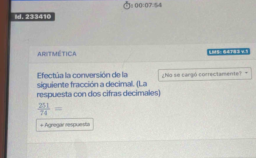 x:00:07:54 
Id. 233410 
ARITMÉTICA LMS: 64783 v.1 
Efectúa la conversión de la ¿No se cargó correctamente? 
siguiente fracción a decimal. (La 
respuesta con dos cifras decimales)
 251/74 =
+ Agregar respuesta