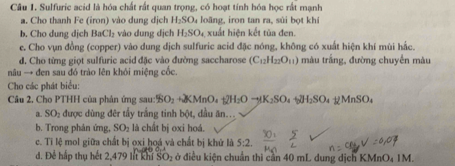 Sulfuric acid là hóa chất rất quan trọng, có hoạt tính hóa học rất mạnh 
a. Cho thanh Fe (iron) vào dung dịch H_2SO_4 loãng, iron tan ra, sùi bọt khí 
b. Cho dung djch BaCl_2 vào dung dịch H_2SO_4 xuất hiện kết tủa đen. 
e. Cho vụn đồng (copper) vào dung dịch sulfuric acid đặc nóng, không có xuất hiện khí mùi hắc. 
d. Cho từng giọt sulfuric acid đặc vào đường saccharose (C_12H_22O_11) màu trắng, đường chuyền màu 
nâu → đen sau đó trào lên khỏi miệng cốc. 
Cho các phát biểu: 
Câu 2. Cho PTHH của phản ứng sau: $O_2+2KMnO_4+2H_2Oto K_2SO_4+2H_2SO_4+2MnSO_4
a. SO_2 được dùng đêr tẩy trắng tinh bột, dầu ăn... 
b. Trong phản ứng, SO_2 là chất bị oxi hoá. 
c. Tỉ lệ mol giữa chất bị oxi hoá và chất bị khử là 5:2. 
u. 
d. Để hấp thụ hết 2,479 lit khí SO_2 đở điều kiện chuẩn thì cần 40 mL dung dịch KMnO₄ 1M.