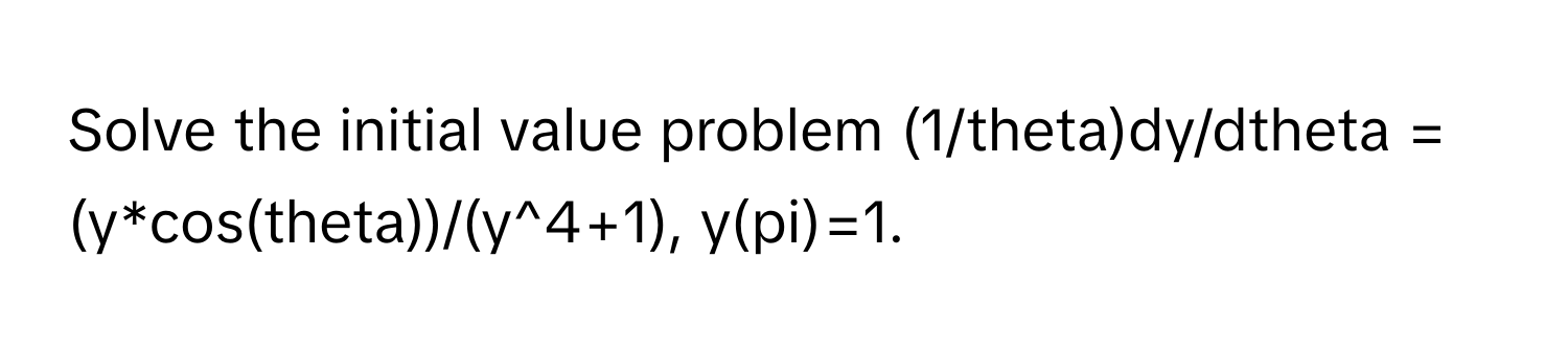 Solve the initial value problem (1/theta)dy/dtheta = (y*cos(theta))/(y^4+1), y(pi)=1.