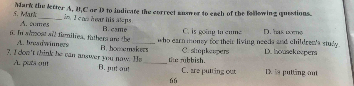 Mark the letter A, B, C or D to indicate the correct answer to each of the following questions.
5. Mark _in. I can hear his steps.
A. comes B. came
C. is going to come D. has come
6. In almost all families, fathers are the _who earn money for their living needs and children's study.
A. breadwinners B. homemakers C. shopkeepers D. housekeepers
7. I don’t think he can answer you now. He _the rubbish.
A. puts out B. put out C. are putting out D. is putting out
66