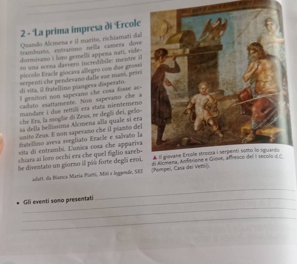 La prima impresa di Ercole 
Quando Alcmena e il marito, richiamati dal 
trambusto, entrarono nella camera dove 
dormivano i loro gemelli appena nati, vide- 
ro una scena davvero incredibile: mentre il 
piccolo Eracle giocava allegro con due grossi 
serpenti che pendevano dalle sue mani, privi 
di vita, il fratellino piangeva disperato. 
I genitori non sapevano che cosa fosse ac- 
caduto esattamente. Non sapevano che a 
mandare i due rettili era stata nientemeno 
che Era, la moglie di Zeus, re degli dei, gelo- 
sa della bellissima Alcmena alla quale si era 
unito Zeus. E non sapevano che il pianto del 
fratellino aveva svegliato Eracle e salvato la 
vita di entrambi. L'unica cosa che appariva 
chiara ai loro occhi era che quel figlio sareb- 
be diventato un giorno il più forte degli eroi. 
adatt. da Bianca Maria Piatti, Miti e leggende, SEI (Pompei, Casa dei Vettii). 
_ 
_ 
_Gli eventi sono presentati 
_