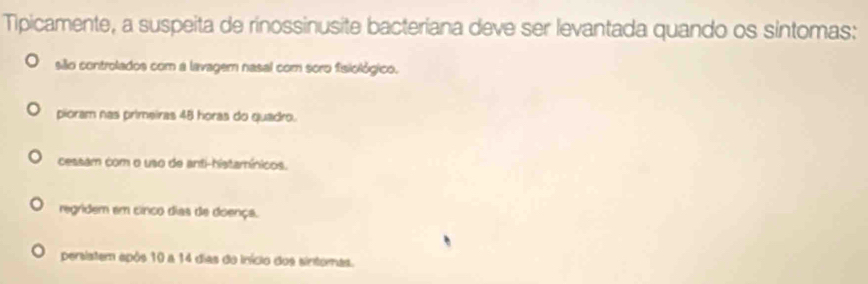 Tipicamente, a suspeita de rinossinusite bacteriana deve ser levantada quando os sintomas:
sião controlados com a lavagem nasal com soro fisiológico.
pioram nas primeiras 48 horas do quadro.
cessam com o uso de anti-histamínicos.
regridem em cinco dias de doença.
persistem após 10 a 14 dias do início dos sintomas.