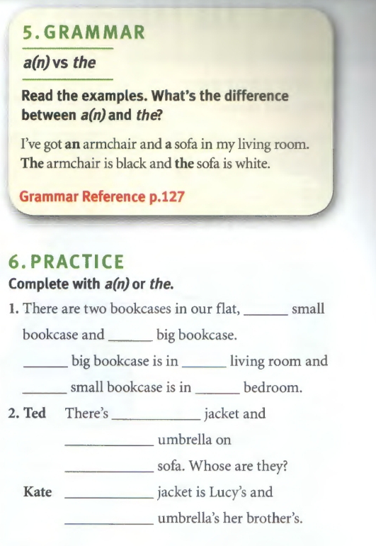 RA MMA R
a(n) vs the 
Read the examples. What’s the difference 
between a(n) and the? 
I’ve got an armchair and a sofa in my living room. 
The armchair is black and the sofa is white. 
Grammar Reference p. 127
6. PRACTICE 
Complete with a(n) or the. 
1. There are two bookcases in our flat, _small 
bookcase and _big bookcase. 
_big bookcase is in _living room and 
_small bookcase is in _bedroom. 
2. Ted There’s_ jacket and 
_umbrella on 
_sofa. Whose are they? 
Kate _jacket is Lucy’s and 
_umbrella’s her brother’s.