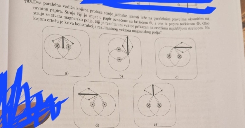 Dva paralelna vodiča kojima prolaze struje jednake jakosti leže na paralelnim pravcima okomitim na 
ravninu papíra. Struje čiji je smjer u papir označene su križićem ®, a one iz pabira točkicom @. Oko 
struja se stvara magnetsko polje, čijí je rezultantni vektor prikazan na crtežima najdebljom strelicom. Na 
kojom crtežu je kriva kja rezultantnog vektora makog polja? 
d)