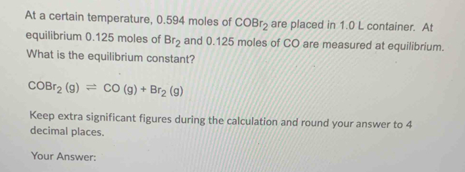 At a certain temperature, 0.594 moles of COBr_2 are placed in 1.0 L container. At 
equilibrium 0.125 moles of Br_2 and 0.125 moles of CO are measured at equilibrium. 
What is the equilibrium constant?
COBr_2(g)leftharpoons CO(g)+Br_2(g)
Keep extra significant figures during the calculation and round your answer to 4
decimal places. 
Your Answer: