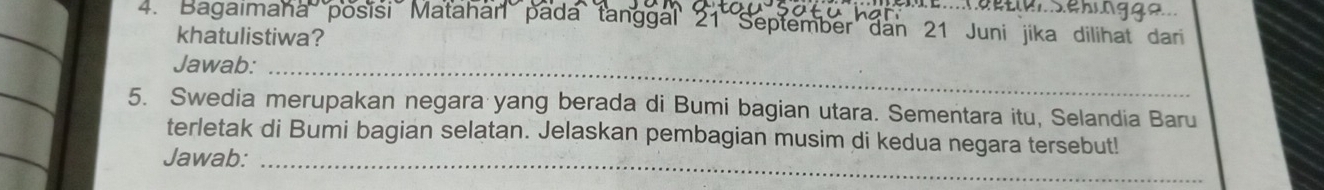 Bagaimana posisi Matahan pada tanggal 21 September dan 21 Juni jika dilihat dari 
khatulistiwa? 
Jawab:_ 
5. Swedia merupakan negara yang berada di Bumi bagian utara. Sementara itu, Selandia Baru 
terletak di Bumi bagian selatan. Jelaskan pembagian musim di kedua negara tersebut! 
Jawab:_