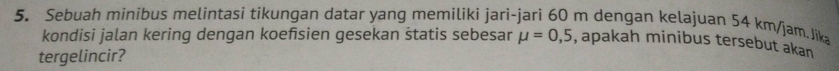 Sebuah minibus melintasi tikungan datar yang memiliki jari-jari 60 m dengan kelajuan 54 km/jam.Jika 
kondisi jalan kering dengan koefsien gesekan śtatis sebesar mu =0,5 , apakah minibus tersebut akan 
tergelincir?