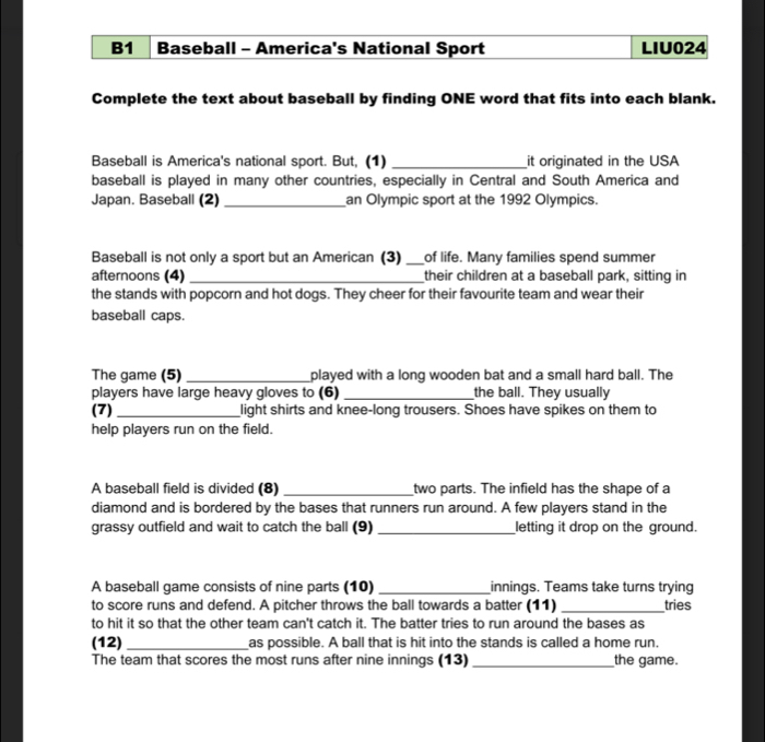 B1 Baseball - America's National Sport LIU024 
Complete the text about baseball by finding ONE word that fits into each blank. 
Baseball is America's national sport. But, (1) _it originated in the USA 
baseball is played in many other countries, especially in Central and South America and 
Japan. Baseball (2) _an Olympic sport at the 1992 Olympics. 
Baseball is not only a sport but an American (3) _of life. Many families spend summer 
afternoons (4) _their children at a baseball park, sitting in 
the stands with popcorn and hot dogs. They cheer for their favourite team and wear their 
baseball caps. 
The game (5) _played with a long wooden bat and a small hard ball. The 
players have large heavy gloves to (6) _the ball. They usually 
(7) _light shirts and knee-long trousers. Shoes have spikes on them to 
help players run on the field. 
A baseball field is divided (8) _two parts. The infield has the shape of a 
diamond and is bordered by the bases that runners run around. A few players stand in the 
grassy outfield and wait to catch the ball (9) _letting it drop on the ground. 
A baseball game consists of nine parts (10) _innings. Teams take turns trying 
to score runs and defend. A pitcher throws the ball towards a batter (11) _tries 
to hit it so that the other team can't catch it. The batter tries to run around the bases as 
(12) _as possible. A ball that is hit into the stands is called a home run. 
The team that scores the most runs after nine innings (13) _the game.