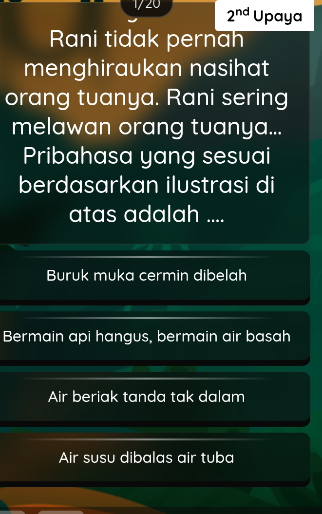 1/20
2^(nd) Upaya
Rani tidak pernah
menghiraukan nasihat
orang tuanya. Rani sering
melawan orang tuanya...
Pribahasa yang sesuai
berdasarkan ilustrasi di
atas adalah ....
Buruk muka cermin dibelah
Bermain api hangus, bermain air basah
Air beriak tanda tak dalam
Air susu dibalas air tuba