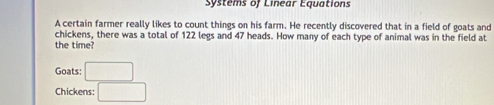 Systems of Linear Equations 
A certain farmer really likes to count things on his farm. He recently discovered that in a field of goats and 
chickens, there was a total of 122 legs and 47 heads. How many of each type of animal was in the field at 
the time? 
Goats: □ 
Chickens: □