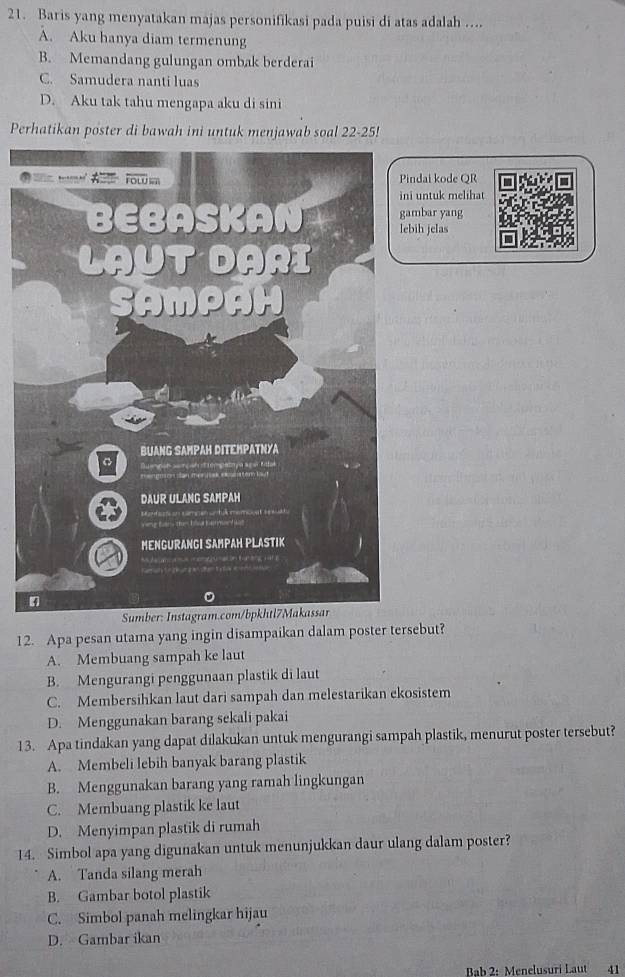 Baris yang menyatakan majas personifikasi pada puisi di atas adalah ....
A. Aku hanya diam termenung
B. Memandang gulungan ombak berderai
C. Samudera nanti luas
D. Aku tak tahu mengapa aku di sini
Perhatikan poster di bawah ini untuk menjawab soal 22-25!
ndai kode QR
untuk melihat
mbar yang
ih jelas
Sumb
12. Apa pesan utama yang ingin disampaikan dalam poster tersebut?
A. Membuang sampah ke laut
B. Mengurangi penggunaan plastik di laut
C. Membersihkan laut dari sampah dan melestarikan ekosistem
D. Menggunakan barang sekali pakai
13. Apa tindakan yang dapat dilakukan untuk mengurangi sampah plastik, menurut poster tersebut?
A. Membeli lebih banyak barang plastik
B. Menggunakan barang yang ramah lingkungan
C. Membuang plastik ke laut
D. Menyimpan plastik di rumah
14. Simbol apa yang digunakan untuk menunjukkan daur ulang dalam poster?
A. Tanda silang merah
B. Gambar botol plastik
C. Simbol panah melingkar hijau
D. Gambar ikan
Bab 2: Menelusuri Laut 41