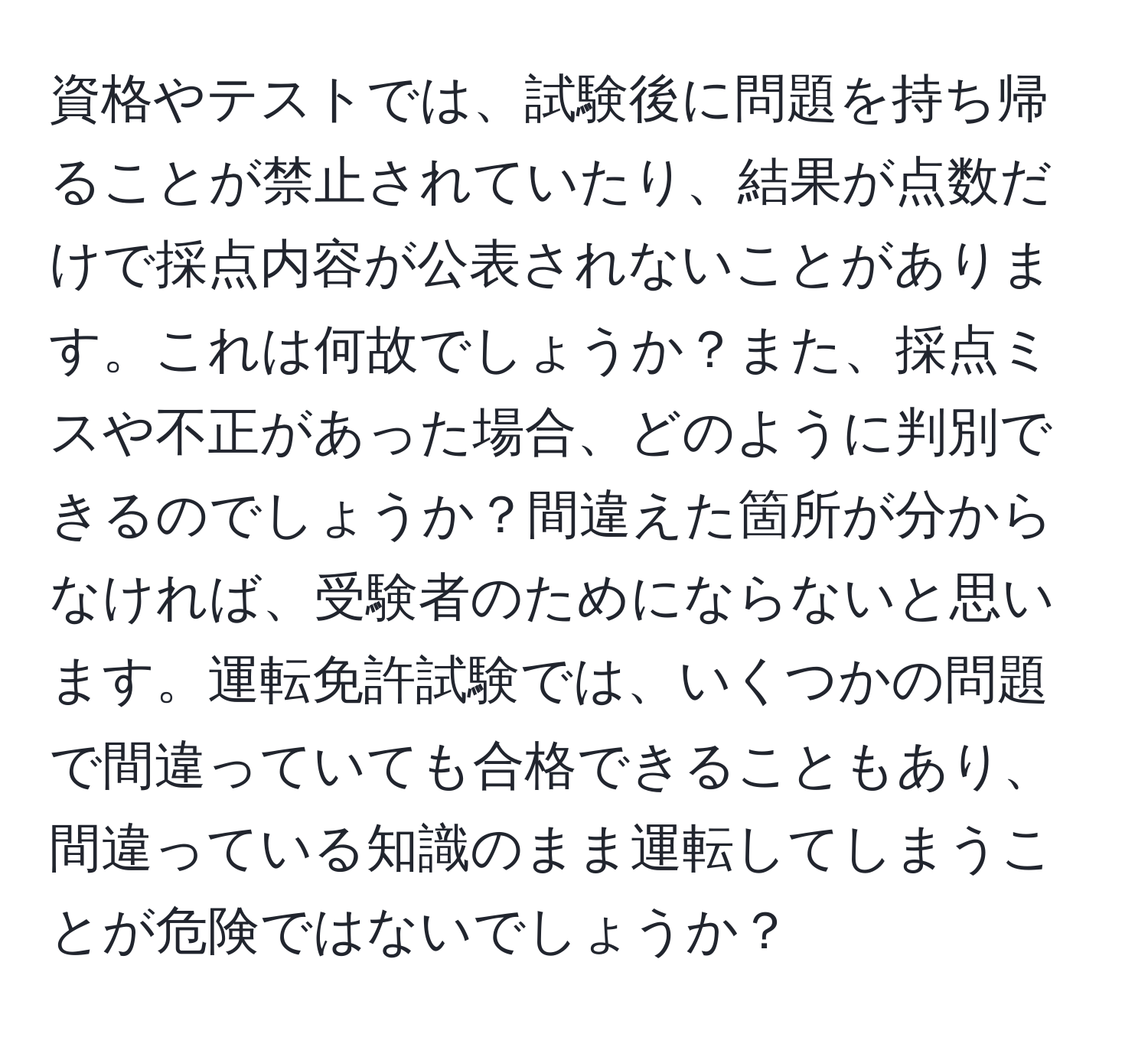 資格やテストでは、試験後に問題を持ち帰ることが禁止されていたり、結果が点数だけで採点内容が公表されないことがあります。これは何故でしょうか？また、採点ミスや不正があった場合、どのように判別できるのでしょうか？間違えた箇所が分からなければ、受験者のためにならないと思います。運転免許試験では、いくつかの問題で間違っていても合格できることもあり、間違っている知識のまま運転してしまうことが危険ではないでしょうか？