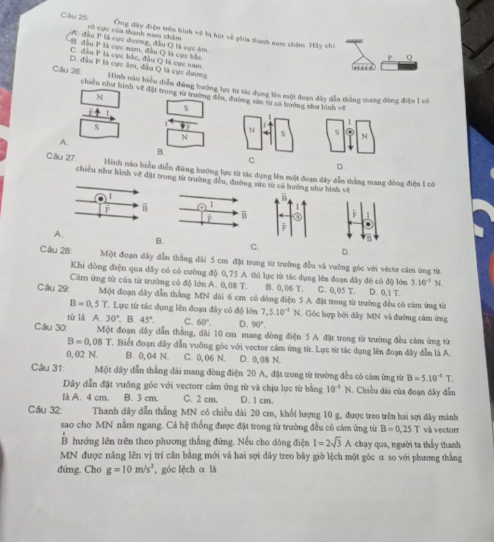 Ông đây điện trên hình vẽ bị hút về phía thanh nam châm. Hãy chi
rõ cực của thanh nam châm
A đầu P là cực dương, đầu Q là cực âm
B. đầu P là cực nam, đầu Q là cực bắc
P Q
C. đầu P là cực bắc, đầu Q là cực nam.
D. đầu P là cực âm, đầu Q là cực dương
…
Câu 26: Hinh nào biểu diễn đứng hướng lực từ tác dụng lên một đoạn dây dẫn thằng mang dòng điện 1 có
chiều như hình vẽ đặt trong từ trường đều, đường sức từ có hướngnhư hình về
N
I
s
s 1
A.
N
B.
D.
Câu 27 Hình nào biểu diễn đứng hướng lực từ tác dụng lên một đoạn dây dẫn thắng mang dòng điện 1 có
chiều như hình vẽ đặt trong tử trường đều, đường sức từ có hướng như hình vẽ
1
F overline B
1
A.
B
B
C.
D.
Câu 28: Một đoạn dây dẫn thẳng dài 5 cm đặt trong từ trường đều và vuỡng góc với véctơ cảm ứng từ.
Khi dòng điện qua dây có có cường độ 0,75 A thì lực từ tác dụng lên đoạn dây đó có độ lớn 3.10^(-3)N
Cảm ứng từ của từ trường có độ lớn A. 0,08 T. B. 0,06 T. C. 0,05 T. D. 0,1 T.
Câu 29: Một đoạn dây dẫn thẳng MN dài 6 cm có dòng điện 5 A đặt trong từ trường đều có cảm ứng từ
B=0,5T. Lực từ tác dụng lên đoạn đây có độ lớn 7,5.10^(-2)N. Góc hợp bởi dây MN và đường cảm ứng
từ là A. 30°. B. 45°. C. 60°. D. 90°.
Câu 30: Một đoạn đây dẫn thẳng, dài 10 cm mang dòng điện 5 A đặt trong từ trường đều cảm ứng từ
B=0,08T 1. Biết đoạn dây dẫn vuông góc với vector cảm ứng từ. Lực từ tác dụng lên đoạn dây dẫn là A.
0, 02 N. B. 0,04 N. C. 0,06 N. D. 0,08 N.
Câu 31: Một dây dẫn thẳng dài mang dòng điện 20 A, đặt trong từ trường đều có cảm ứng từ B=5.10^(-3)T.
Dây dẫn đặt vuông góc với vectorr cảm ứng từ và chịu lực từ bằng 10^(-3)N. Chiều dài của đoạn dãy dẫn
là A. 4 cm. B. 3 cm. C. 2 cm. D. 1 cm.
Câu 32: Thanh dây dẫn thẳng MN có chiều dài 20 cm, khối lượng 10 g, được treo trên hai sợi dây mảnh
sao cho MN nằm ngang. Cả hệ thống được đặt trong từ trường đều có cảm ứng từ B=0,25T và vector
B hướng lên trên theo phương thẳng đứng. Nếu cho dòng điện I=2sqrt(3)A chạy qua, người ta thấy thanh
MN được nâng lên vị trí cân bằng mới và hai sợi dây treo bây giờ lệch một góc α so với phương thằng
đứng. Cho g=10m/s^2 , góc lệch α là