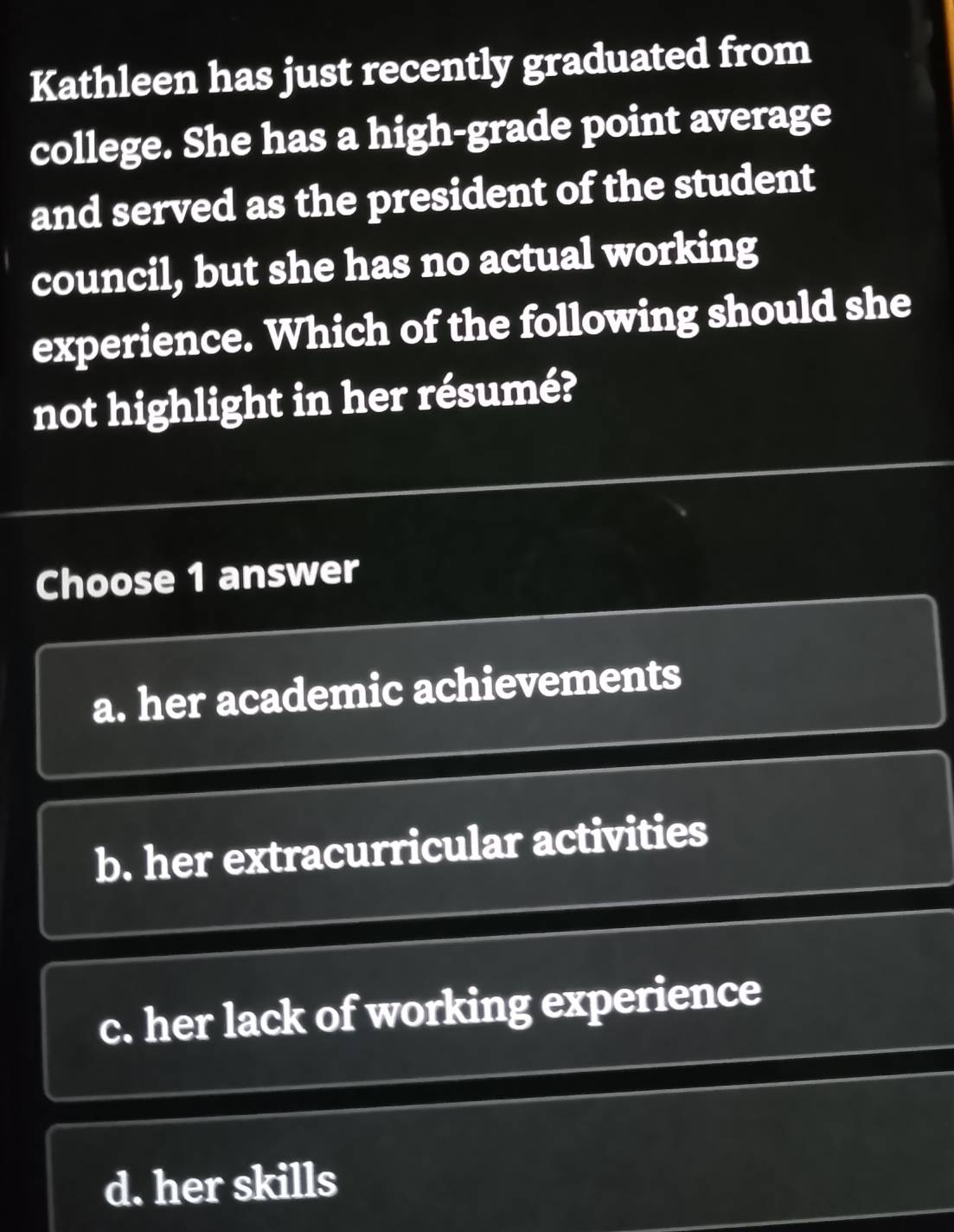 Kathleen has just recently graduated from
college. She has a high-grade point average
and served as the president of the student
council, but she has no actual working
experience. Which of the following should she
not highlight in her résumé?
Choose 1 answer
a. her academic achievements
b. her extracurricular activities
c. her lack of working experience
d. her skills