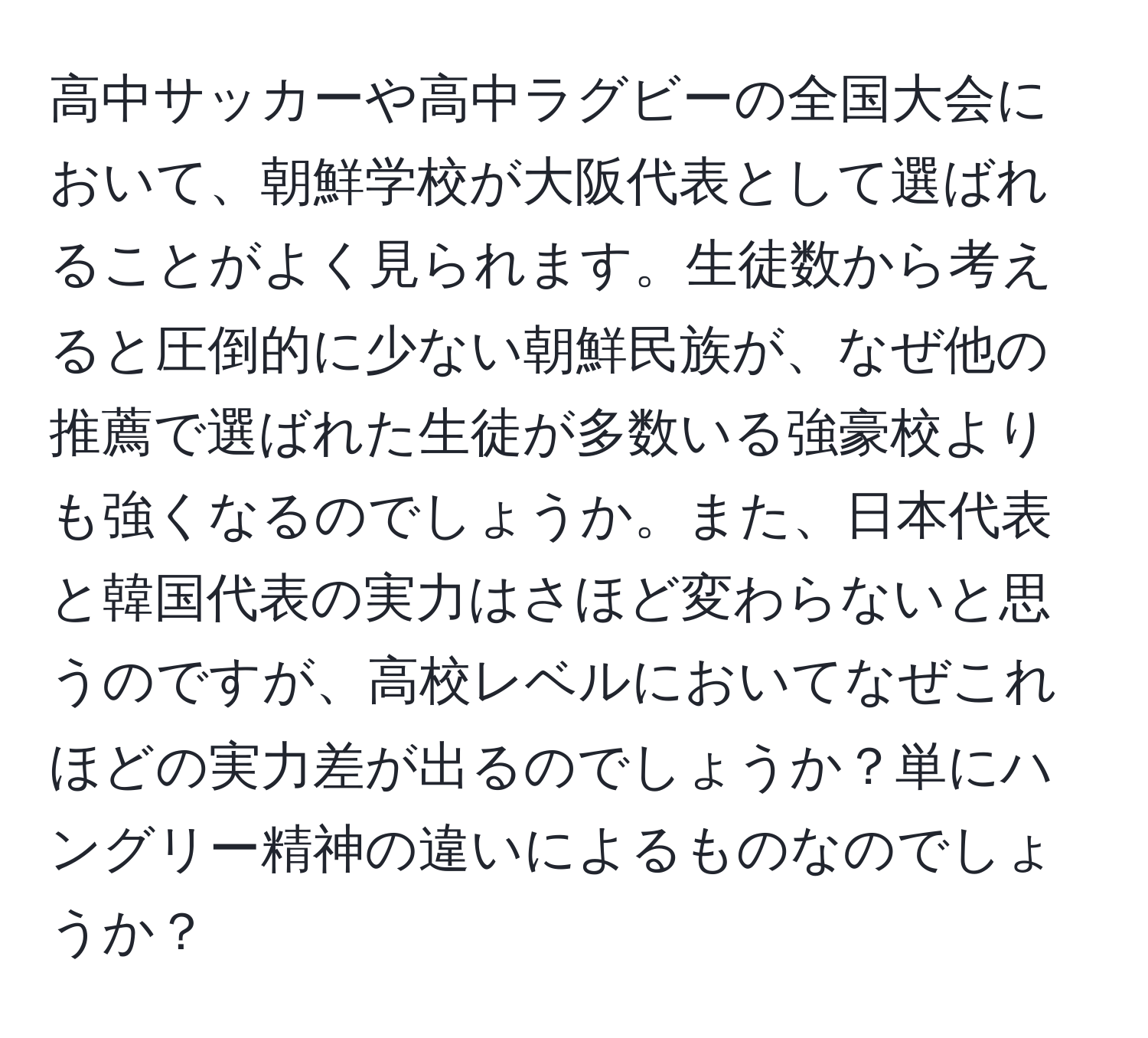 高中サッカーや高中ラグビーの全国大会において、朝鮮学校が大阪代表として選ばれることがよく見られます。生徒数から考えると圧倒的に少ない朝鮮民族が、なぜ他の推薦で選ばれた生徒が多数いる強豪校よりも強くなるのでしょうか。また、日本代表と韓国代表の実力はさほど変わらないと思うのですが、高校レベルにおいてなぜこれほどの実力差が出るのでしょうか？単にハングリー精神の違いによるものなのでしょうか？