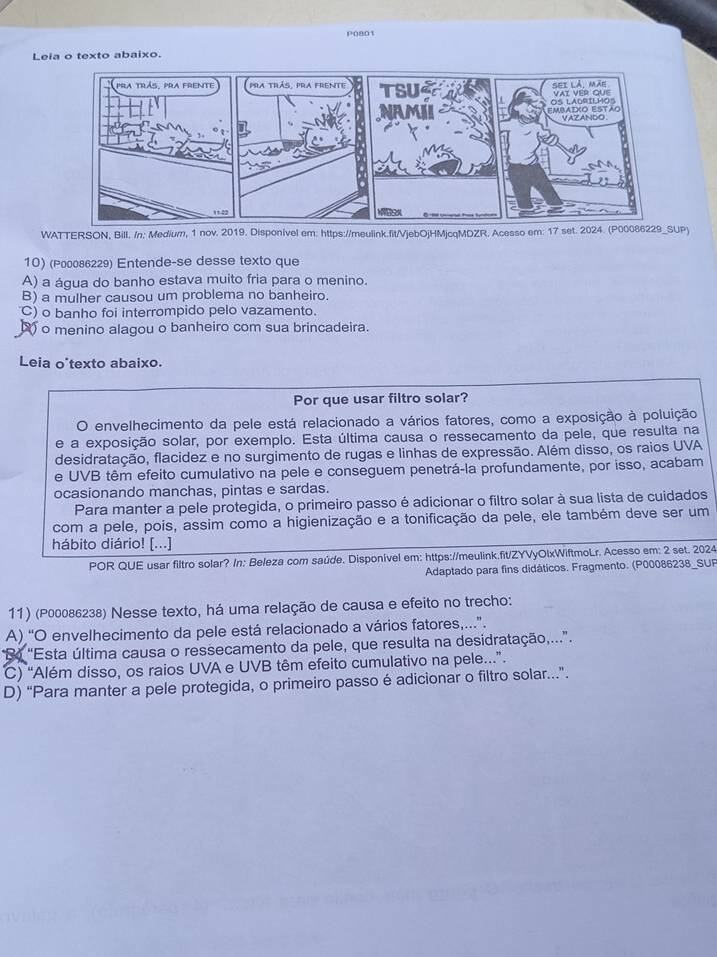 P0801
Leia o texto abaixo.
WATTERSON, Bill. /n: Medium, 1 nov. 2019. Disponivel em: https://meulink.fit/VjebOjHMjcqMDZR. Acesso em: 17 set. 2024. (P00086229_SUP)
10) (P00086229) Entende-se desse texto que
A) a água do banho estava muito fria para o menino.
B) a mulher causou um problema no banheiro.
C) o banho foi interrompido pelo vazamento.
o menino alagou o banheiro com sua brincadeira.
Leia o'texto abaixo.
Por que usar filtro solar?
a envelhecimento da pele está relacionado a vários fatores, como a exposição à poluição
e a exposição solar, por exemplo. Esta última causa o ressecamento da pele, que resulta na
desidratação, flacidez e no surgimento de rugas e linhas de expressão. Além disso, os raios UVA
e UVB têm efeito cumulativo na pele e conseguem penetrá-la profundamente, por isso, acabam
ocasionando manchas, pintas e sardas.
Para manter a pele protegida, o primeiro passo é adicionar o filtro solar à sua lista de cuidados
com a pele, pois, assim como a higienização e a tonificação da pele, ele também deve ser um
hábito diário! [...]
POR QUE usar filtro solar? In: Beleza com saúde. Disponível em: https://meulink.fit/ZYVyOlxWiftmoLr. Acesso em: 2 set. 2024
Adaptado para fins didáticos. Fragmento. (P00086238_SUF
11) (P00086238) Nesse texto, há uma relação de causa e efeito no trecho:
A) “O envelhecimento da pele está relacionado a vários fatores,..”.
B "Esta última causa o ressecamento da pele, que resulta na desidratação,...”.
C) “Além disso, os raios UVA e UVB têm efeito cumulativo na pele..”.
D) “Para manter a pele protegida, o primeiro passo é adicionar o filtro solar.”.