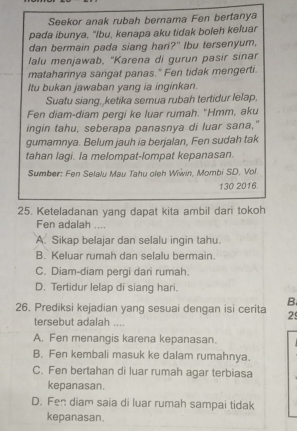 Seekor anak rubah bernama Fen bertanya
pada ibunya, “Ibu, kenapa aku tidak boleh keluar
dan bermain pada siang hari?" Ibu tersenyum,
lalu menjawab, “Karena di gurun pasir sinar
mataharinya sangat panas." Fen tidak mengerti.
Itu bukan jawaban yang ia inginkan.
Suatu siang, ketika semua rubah tertidur lelap,
Fen diam-diam pergi ke luar rumah. “Hmm, aku
ingin tahu, seberapa panasnya di luar sana,”
gumamnya. Belum jauh ia berjalan, Fen sudah tak
tahan lagi. la melompat-lompat kepanasan.
Sumber: Fen Selalu Mau Tahu oleh Wiwin, Mombi SD, Vol.
130 2016.
25. Keteladanan yang dapat kita ambil dari tokoh
Fen adalah ....
A. Sikap belajar dan selalu ingin tahu.
B. Keluar rumah dan selalu bermain.
C. Diam-diam pergi dari rumah.
D. Tertidur lelap di siang hari.
26. Prediksi kejadian yang sesuai dengan isi cerita B
2
tersebut adalah ....
A. Fen menangis karena kepanasan.
B. Fen kembali masuk ke dalam rumahnya.
C. Fen bertahan di luar rumah agar terbiasa
kepanasan.
D. Fen diam saia di luar rumah sampai tidak
kepanasan.