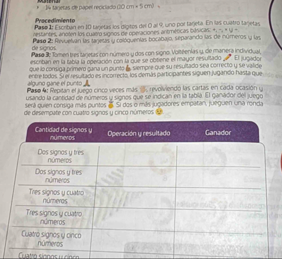 tarjetas de papel reciclado (10cm* 5cm)
Procedimiento 
Paso 1: Escriban en 10 tarjetas los dígitos del 0 al 9, uno por tarjeta. En las cuatro tarjetas 
restantes, anoten los cuatro signos de operaciones aritméticas básicas. +, -, × y +. 
Paso 2: Revuelvan las tarjetas y colóquenías bocabajo, separando las de números y las 
de signos 
Paso 3: Tomen tres tarjetas con número y dos con signo. Voltéenias y, de manera individual, 
escriban en la tabla la operación con la que se obtiene el mayor resultado El jugador 
que lo consiga primero gana un punto a , siempre que su resultado sea correcto y se valide 
entre todos. Si el resultado es incorrecto, los demás participantes siguen jugando hasta que 
alguno gane el punto 
Paso 4: Repitan el juego cinco veces más ', revolviendo las cartas en cada ocasión y 
usando la cantidad de números y signos que se indican en la tabla. El ganador del juego 
será quien consiga más puntos e Si dos o más jugadores empatan, jueguen una ronda 
de desempate con cuatro signos y cinco números 
Cuatro síonos y cinc