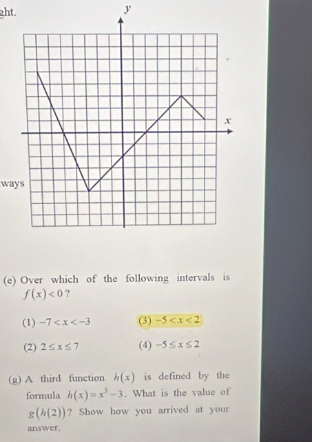 ght.
y
ways
(e) Over which of the following intervals is
f(x)<0</tex> ?
(1) -7 (3) -5
(2) 2≤ x≤ 7 (4) -5≤ x≤ 2
(g) A third function h(x) is defined by the
formula h(x)=x^3-3. What is the value of
g(h(2)) ? Show how you arrived at your
answer.