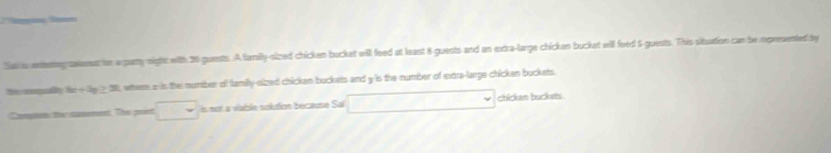 Sal s antengcaeat ion a party night with 20 guests. A lamily-slzed chicken buckat will feed at least 8 guests and an extra-lange chickan bucket will feed 5 -guests. This situation can be rpresented by 
te emqually te o Sy > 30, where a is the mumber of family-sizzed chicken buckats and y is the number of extre-larpe chicken buckets 
Compin te camment, The point s not a vable solution because Sai chicken buckets