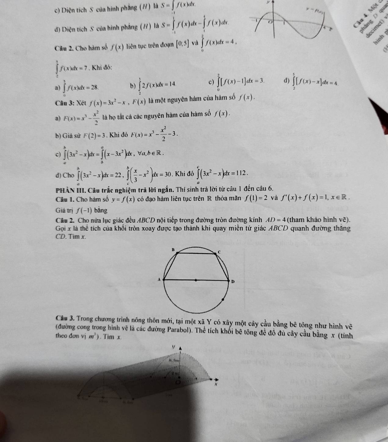 c) Diện tích S của hình phẳng (H) là S=∈t f(x)dx.
y
d) Diện tích S của hình phẳng (H) là S=∈tlimits _(-1)^1f(x)dx-∈tlimits _1^(4f(x)dx
ecimet)
Câu 4. Một
2 ª 
Câu 2. Cho hàm số f(x) liên tục trên đoạn [0;5] và ∈tlimits _0^2f(x)dx=4,
hình 
(1
∈tlimits _2^tf(x)dx=7. Khi đó:
a) ∈tlimits _0^5f(x)dx=28. b) ∈tlimits _2^52f(x)dx=14. c) ∈tlimits _0^2[f(x)-1]dx=3. d) ∈tlimits _2^5[f(x)-x]dx=4
Câu 3: Xét f(x)=3x^2)-x,F(x) là một nguyên hàm của hàm số f(x).
a) F(x)=x^3- x^2/2  là họ tất cả các nguyên hàm của hàm số f(x).
b) Giả sử F(2)=3 Khi đó F(x)=x^3- x^2/2 -3.
c) ∈tlimits _a^(b(3x^2)-x)dx=∈tlimits _b^(a(x-3x^2))dx,forall a,b∈ R.
d) Cho ∈tlimits _a^(b(3x^2)-x)dx=22,∈tlimits _c^(b(frac x)3-x^2)dx=30. Khi đó ∈tlimits _a^(c(3x^2)-x)dx=112.
PHẢN III. Câu trắc nghiệm trả lời ngắn. Thí sinh trả lời từ câu 1 đến câu 6.
Câu 1. Cho hàm số y=f(x) có đạo hàm liên tục trên R thỏa mãn f(1)=2 và f'(x)+f(x)=1,x∈ R.
Giá trị f(-1) bằng
Câu 2. Cho nữa lục giác đều ABCD nội tiếp trong đường tròn đường kính AD=4 (tham khảo hình vẽ).
Gọi x là thể tích của khối tròn xoay được tạo thành khi quay miền tứ giác ABCD quanh đường thăng
CD. Tim x.
Câu 3. Trong chương trình nông thôn mới, tại một xã Y có xây một cây cầu bằng bê tông như hình vẽ
(đường cong trong hình vẽ là các đường Parabol). Thể tích khối bê tông đề đồ đủ cây cầu bằng x (tính
theo đơn vị m^3). Tim x.