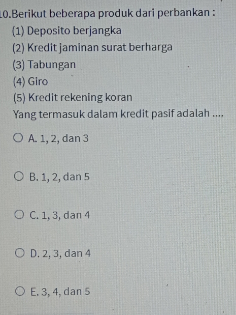 Berikut beberapa produk dari perbankan :
(1) Deposito berjangka
(2) Kredit jaminan surat berharga
(3) Tabungan
(4) Giro
(5) Kredit rekening koran
Yang termasuk dalam kredit pasif adalah ....
A. 1, 2, dan 3
B. 1, 2, dan 5
C. 1, 3, dan 4
D. 2, 3, dan 4
E. 3, 4, dan 5