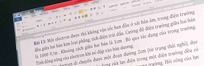 AaBbCcD，AaBbCcD，AaBbCcD0 
Revien MathType 
I chinh tr... 1T 10 pt Exact 10.5 pt Ex... 11 pf E 
References Mallings 
Styles 
Füe HS tant Page Layout 
Cambria - 13 A A 
Aa" 
Paragraph 
B 
Bài 13: Một electron được thả không vận tốc ban đầu ở sát bản âm, trong điện trường 
Pastie Format Painter Fant 
Oybsard 
iều giữa hai bản kim loại phẳng, tích điện trái dấu. Cường độ điện trường giữa hai bản 
là 1000 V/m. Khoảng cách giữa hai bản là 1cm. Bỏ qua tác dụng của trọng trường 
alectron di chuyến được một đoạn đường 2cm (từ trạng thái nghỉ), dọc 
Tính động năng của electron khi nó đập vào bản dương. 
*dung của lực điện trong một điện trường đều có 
ong trường. Hỏi công của lực