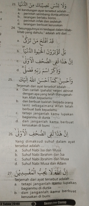 Isi kandungan ayat tersebut adalah ....
n a perintah seimbang dunia akhirat
b. larangan berlaku boros
C. perintah infak dan sedekah
d. larangan berbuat kerusakan
24. “Sesungguhnya ini terdapat dalam kitab-
kitab yang dahulu," adalah arti dari ....
a.
b.
C
d.
25.
Terjemah dari ayat tersebut adalah ....
a. Dan carilah (pahala) negeri akhirat
dengan apa yang telah dianugerah
kan Allah kepadamu
b. dan berbuat baiklah (kepada orang
lain) sebagaimana Allah telah
berbuat baik kepadamu
c. tetapi janganlah kạmu lupakan
bagianmu di dunia
d. dan janganlah kamu berbuat
kerusakan di bumi SWE
26.
Yang dimaksud suhuf dalam ayat
tersebut adalah ....
a. Suhuf Nabi Isa dan Musa
b. Suhuf Nabi Ibrahim dan Isa
c. Suhuf Nabi Ibrahim dan Musa
d. Suhuf Nabi Musa dan Adam
27.
Terjemah dari ayat tersebut adalah ....
a. tetapi janganlah kamu lupakan
bagianmu di dunïa
b. dan janganlah kamu berbuat
kerusakan di bumi
3 Tahun 2019) Semester Genap