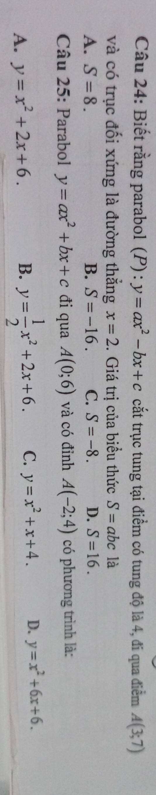 Biết rằng parabol (P) : y=ax^2-bx+c cắt trục tung tại điểm có tung độ là 4, đi qua điểm A(3;7)
và có trục đối xứng là đường thẳng x=2. Giá trị của biểu thức S= abc là
A. S=8. B. S=-16. C. S=-8. D. S=16. 
Câu 25: Parabol y=ax^2+bx+c đi qua A(0;6) và có đỉnh A(-2;4) có phương trình là:
A. y=x^2+2x+6. y= 1/2 x^2+2x+6. C. y=x^2+x+4. D. y=x^2+6x+6. 
B.