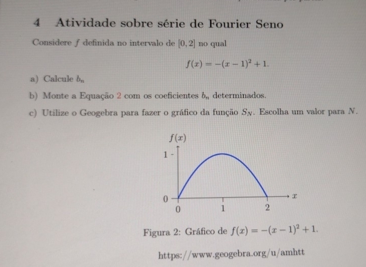 Atividade sobre série de Fourier Seno
Considere f definida no intervalo de [0,2] no qual
f(x)=-(x-1)^2+1.
a) Calcule b_n
b) Monte a Equação 2 com os coeficientes b_n determinados.
c) Utilize o Geogebra para fazer o gráfico da função S_N. Escolha um valor para N.
Figura 2: Gráfico de f(x)=-(x-1)^2+1.
https://www.geogebra.org/u/amhtt