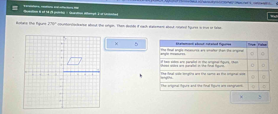 wCH.Ap6HcF25VHHv5MULoGfsavlxURy10rGC3DPMQ13NpxLYaKTkcleG5wldBTD__ 
translations, rotations and reflections HW Warl 
Question 6 of 14 (5 points) | Question Attempt: 2 of Unlimited 
Rotate the figure 270° counterclockwise about the origin. Then decide if each statement about rotated figures is true or false 
× 5

×