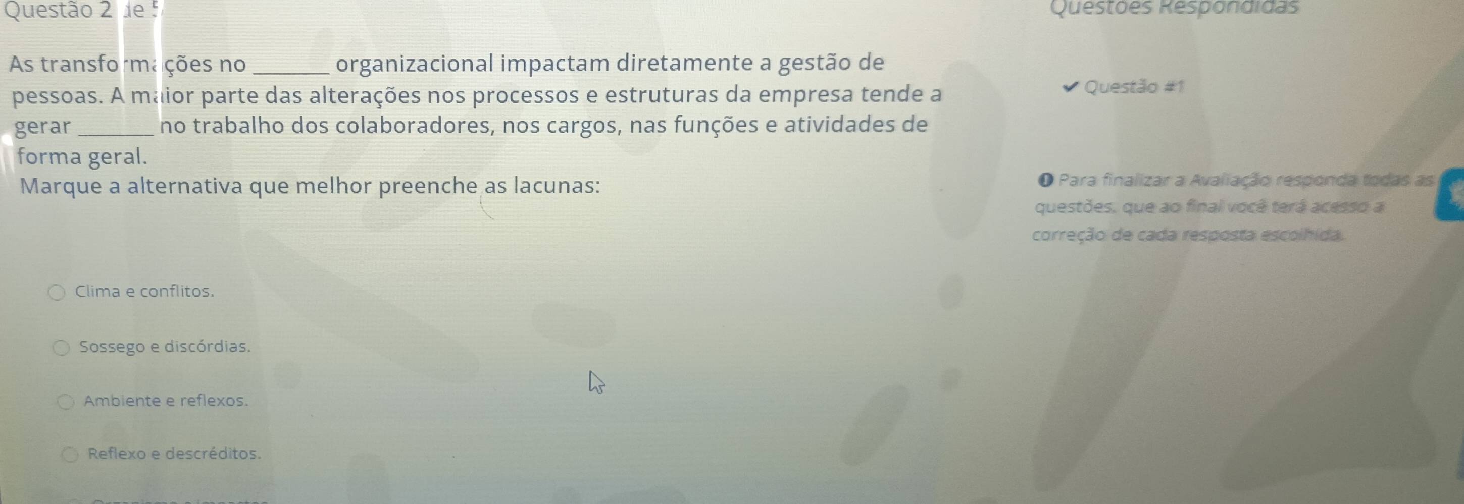 de Questões Respondidas
As transformações no_ organizacional impactam diretamente a gestão de
pessoas. A maior parte das alterações nos processos e estruturas da empresa tende a Questão #1
gerar_ no trabalho dos colaboradores, nos cargos, nas funções e atividades de
forma geral.
Marque a alternativa que melhor preenche as lacunas: O Para finalizar a Avaliação responda todas as
questões, que ao final você terá acesso a
correção de cada resposta escolhida.
Clima e conflitos.
Sossego e discórdias.
Ambiente e reflexos.
Reflexo e descréditos.