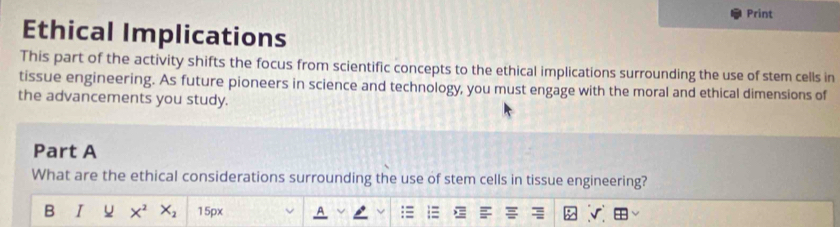 Print 
Ethical Implications 
This part of the activity shifts the focus from scientific concepts to the ethical implications surrounding the use of stem cells in 
tissue engineering. As future pioneers in science and technology, you must engage with the moral and ethical dimensions of 
the advancements you study. 
Part A 
What are the ethical considerations surrounding the use of stem cells in tissue engineering? 
B I X^2 X_2 15px