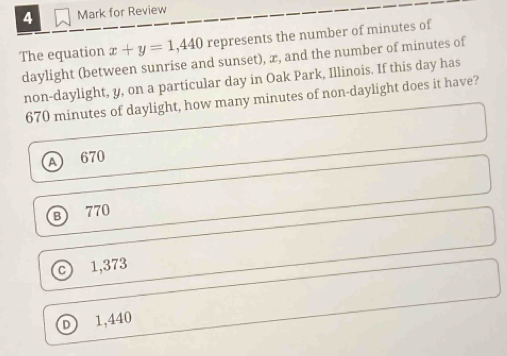 A Mark for Review
The equation x+y=1,440 represents the number of minutes of
daylight (between sunrise and sunset), x, and the number of minutes of
non-daylight, y, on a particular day in Oak Park, Illinois. If this day has
670 minutes of daylight, how many minutes of non-daylight does it have?
A 670
B) 770
C) 1,373
D 1,440